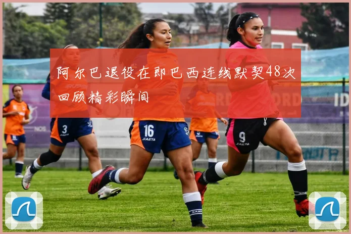 阿尔巴退役在即巴西连线默契48次回顾精彩瞬间