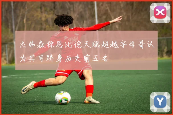 杰弗森称恩比德天赋超越字母哥认为其可跻身历史前五名