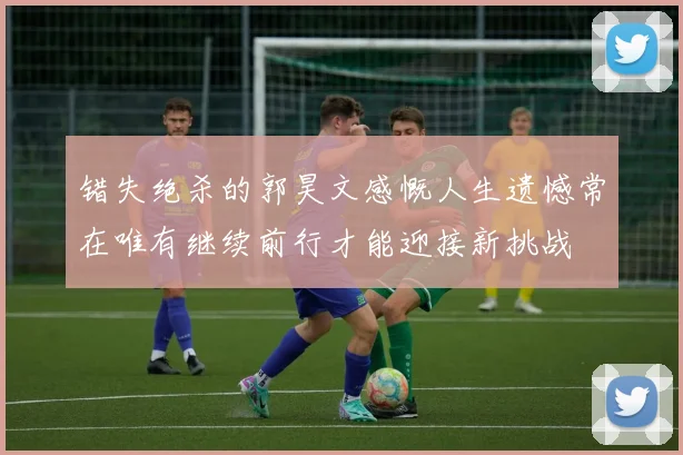 错失绝杀的郭昊文感慨人生遗憾常在唯有继续前行才能迎接新挑战