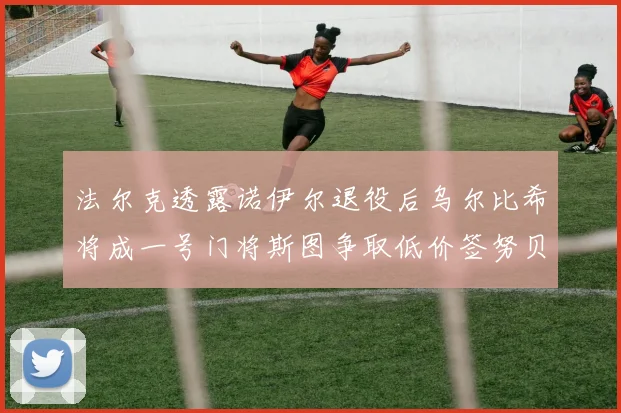 法尔克透露诺伊尔退役后乌尔比希将成一号门将斯图争取低价签努贝尔