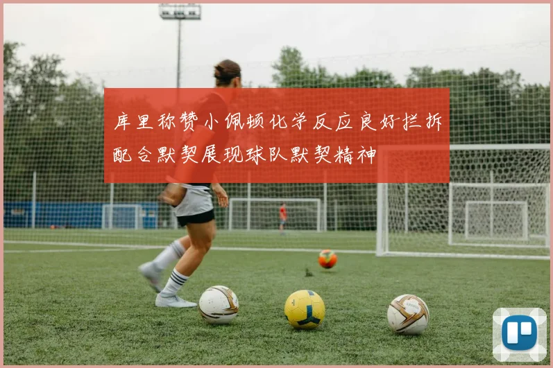 库里称赞小佩顿化学反应良好拦拆配合默契展现球队默契精神