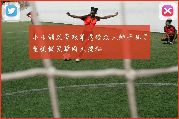 小卡调皮寄账单惹怒众人辫子乱了重编搞笑瞬间大揭秘
