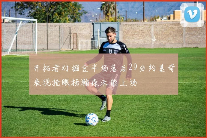 开拓者对掘金半场落后29分约基奇表现抢眼杨瀚森未能上场