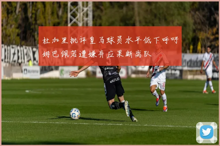 杜加里批评皇马球员水平低下呼吁姆巴佩若遭嫌弃应果断离队