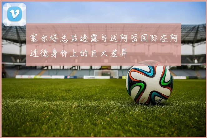 塞尔塔总监透露与迈阿密国际在阿连德身价上的巨大差异