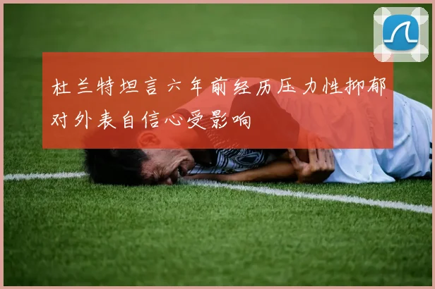 杜兰特坦言六年前经历压力性抑郁对外表自信心受影响