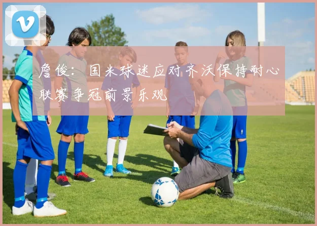 詹俊：国米球迷应对齐沃保持耐心联赛争冠前景乐观