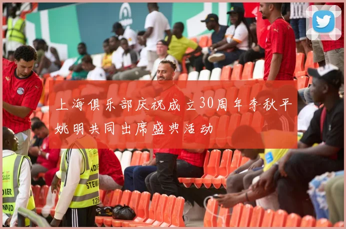 上海俱乐部庆祝成立30周年李秋平姚明共同出席盛典活动