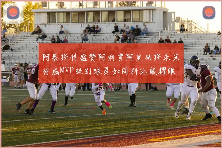 阿泰斯特盛赞阿利贾阿里纳斯未来将成MVP级别球员如同科比般耀眼