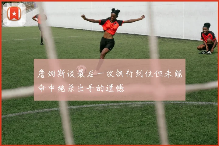 詹姆斯谈最后一攻执行到位但未能命中绝杀出手的遗憾