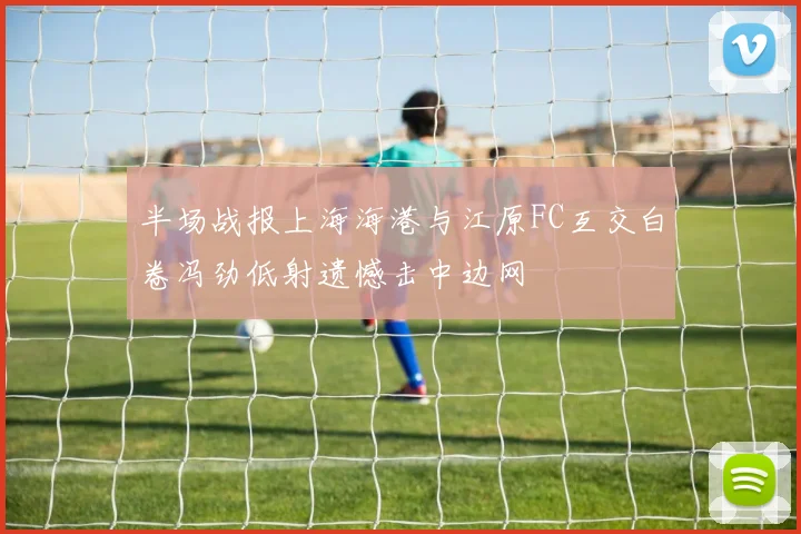 半场战报上海海港与江原FC互交白卷冯劲低射遗憾击中边网