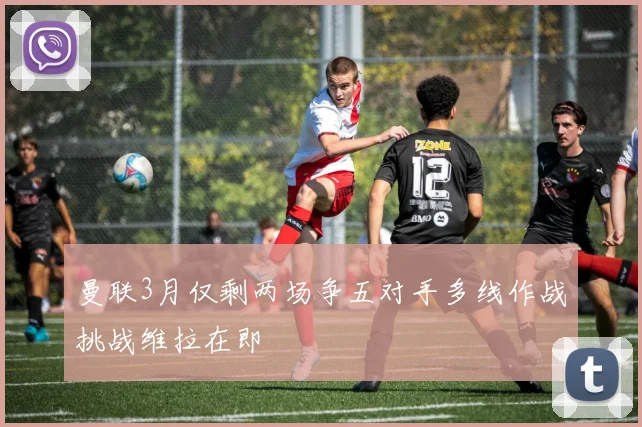 曼联3月仅剩两场争五对手多线作战挑战维拉在即