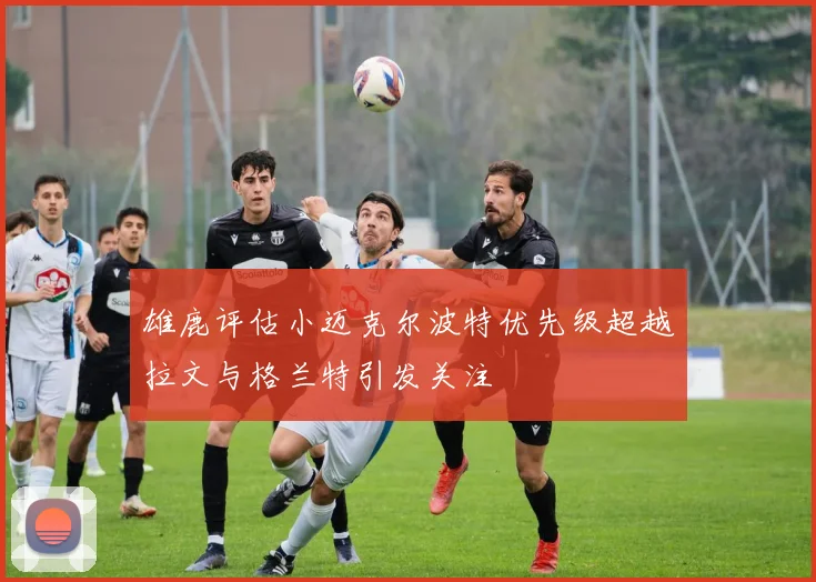 雄鹿评估小迈克尔波特优先级超越拉文与格兰特引发关注