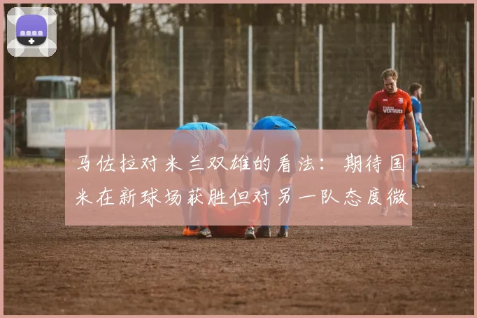 马佐拉对米兰双雄的看法：期待国米在新球场获胜但对另一队态度微妙