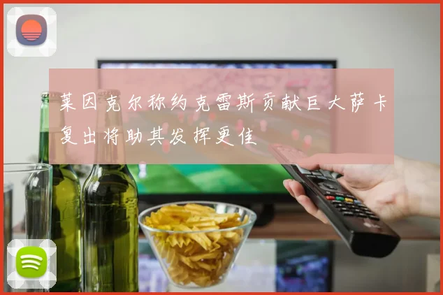 莱因克尔称约克雷斯贡献巨大萨卡复出将助其发挥更佳