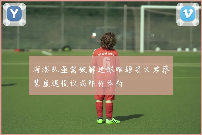 海港队亟需破解进球难题吕文君蔡慧康退役仪式即将举行