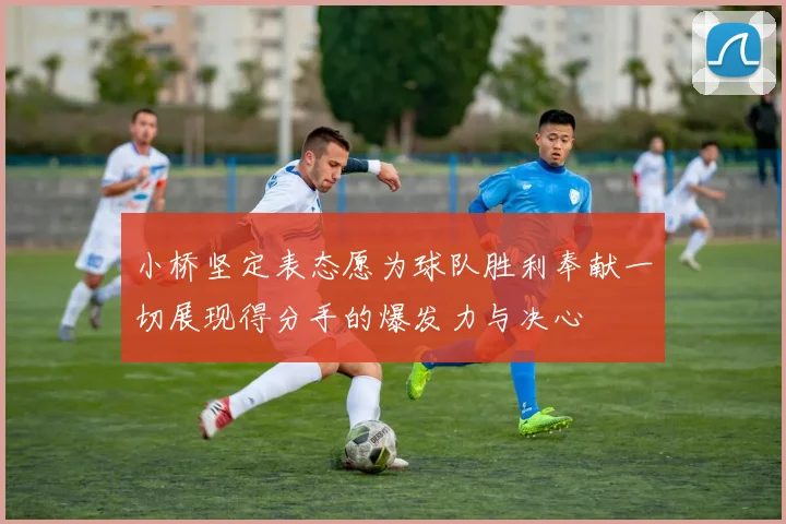 小桥坚定表态愿为球队胜利奉献一切展现得分手的爆发力与决心
