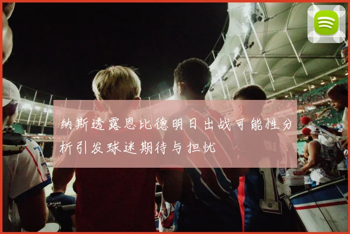 纳斯透露恩比德明日出战可能性分析引发球迷期待与担忧