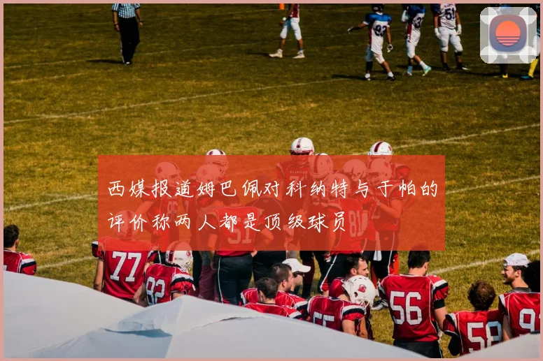 西媒报道姆巴佩对科纳特与于帕的评价称两人都是顶级球员