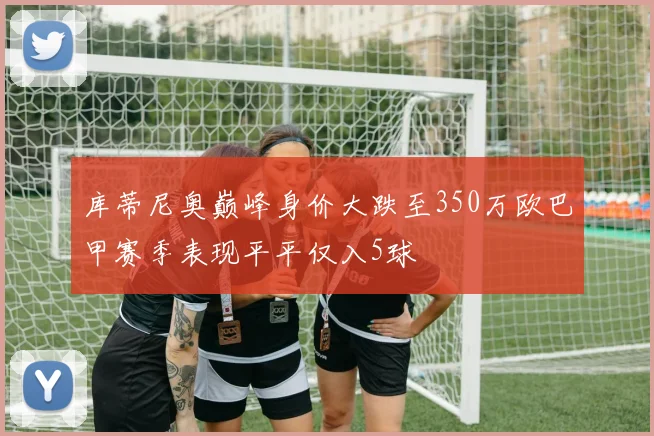库蒂尼奥巅峰身价大跌至350万欧巴甲赛季表现平平仅入5球