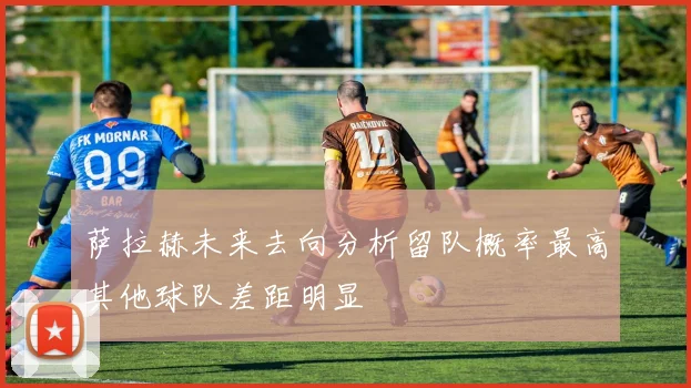 萨拉赫未来去向分析留队概率最高其他球队差距明显